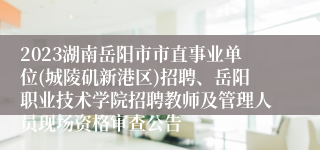 2023湖南岳阳市市直事业单位(城陵矶新港区)招聘、岳阳职业技术学院招聘教师及管理人员现场资格审查公告