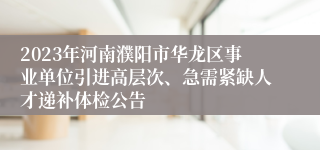 2023年河南濮阳市华龙区事业单位引进高层次、急需紧缺人才递补体检公告