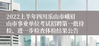 2022上半年四川乐山市峨眉山市事业单位考试招聘第一批待检、进一步检查体检结果公告