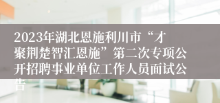 2023年湖北恩施利川市“才聚荆楚智汇恩施”第二次专项公开招聘事业单位工作人员面试公告