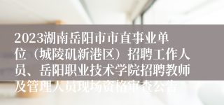 2023湖南岳阳市市直事业单位（城陵矶新港区）招聘工作人员、岳阳职业技术学院招聘教师及管理人员现场资格审查公告