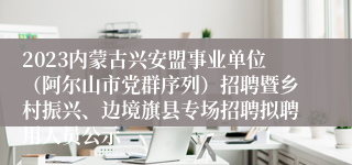 2023内蒙古兴安盟事业单位（阿尔山市党群序列）招聘暨乡村振兴、边境旗县专场招聘拟聘用人员公示