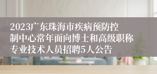 2023广东珠海市疾病预防控制中心常年面向博士和高级职称专业技术人员招聘5人公告