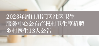 2023年周口川汇区社区卫生服务中心公有产权村卫生室招聘乡村医生13人公告