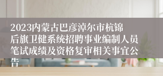 2023内蒙古巴彦淖尔市杭锦后旗卫健系统招聘事业编制人员笔试成绩及资格复审相关事宜公告