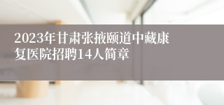 2023年甘肃张掖颐道中藏康复医院招聘14人简章