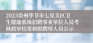 2023贵州毕节市七星关区卫生健康系统招聘事业单位人员考核政审结果和拟聘用人员公示