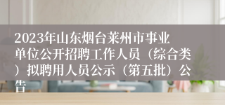 2023年山东烟台莱州市事业单位公开招聘工作人员（综合类）拟聘用人员公示（第五批）公告