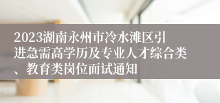 2023湖南永州市冷水滩区引进急需高学历及专业人才综合类、教育类岗位面试通知