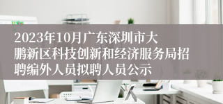 2023年10月广东深圳市大鹏新区科技创新和经济服务局招聘编外人员拟聘人员公示