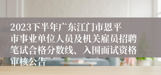 2023下半年广东江门市恩平市事业单位人员及机关雇员招聘笔试合格分数线、入围面试资格审核公告