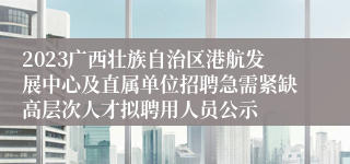 2023广西壮族自治区港航发展中心及直属单位招聘急需紧缺高层次人才拟聘用人员公示