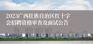 2023广西壮族自治区红十字会招聘资格审查及面试公告