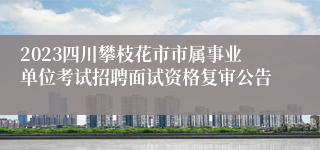 2023四川攀枝花市市属事业单位考试招聘面试资格复审公告