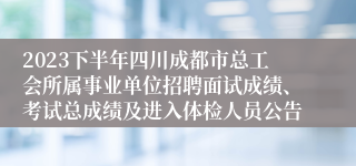 2023下半年四川成都市总工会所属事业单位招聘面试成绩、考试总成绩及进入体检人员公告