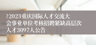 ?2023重庆国际人才交流大会事业单位考核招聘紧缺高层次人才3097人公告