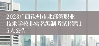 2023广西钦州市北部湾职业技术学校非实名编制考试招聘15人公告