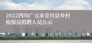 2022四川广元市青川县乡村植保员拟聘人员公示