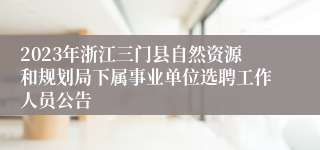 2023年浙江三门县自然资源和规划局下属事业单位选聘工作人员公告