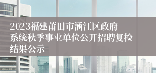 2023福建莆田市涵江区政府系统秋季事业单位公开招聘复检结果公示