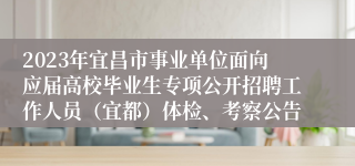 2023年宜昌市事业单位面向应届高校毕业生专项公开招聘工作人员（宜都）体检、考察公告