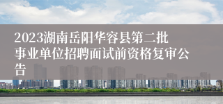 2023湖南岳阳华容县第二批事业单位招聘面试前资格复审公告