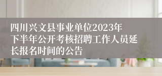 四川兴文县事业单位2023年下半年公开考核招聘工作人员延长报名时间的公告