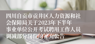 四川自贡市贡井区人力资源和社会保障局关于2023年下半年事业单位公开考试聘用工作人员调减部分岗位的补充公告