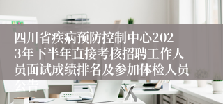 四川省疾病预防控制中心2023年下半年直接考核招聘工作人员面试成绩排名及参加体检人员公告