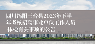 四川绵阳三台县2023年下半年考核招聘事业单位工作人员  体检有关事项的公告