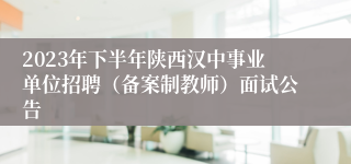 2023年下半年陕西汉中事业单位招聘（备案制教师）面试公告