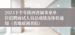 2023下半年陕西省属事业单位招聘面试人员总成绩及体检通知（省地质调查院）