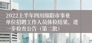 2022上半年四川绵阳市事业单位招聘工作人员体检结果、进一步检查公告（第二批）