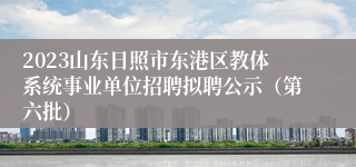 2023山东日照市东港区教体系统事业单位招聘拟聘公示（第六批）