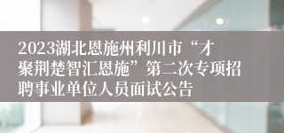 2023湖北恩施州利川市“才聚荆楚智汇恩施”第二次专项招聘事业单位人员面试公告