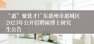 “惠”聚优才广东惠州市惠城区2023年公开招聘硕博士研究生公告 