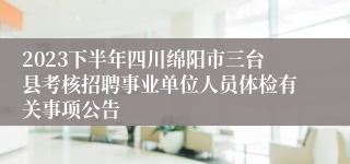 2023下半年四川绵阳市三台县考核招聘事业单位人员体检有关事项公告