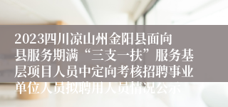 2023四川凉山州金阳县面向县服务期满“三支一扶”服务基层项目人员中定向考核招聘事业单位人员拟聘用人员情况公示