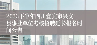 2023下半年四川宜宾市兴文县事业单位考核招聘延长报名时间公告