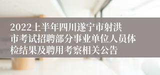 2022上半年四川遂宁市射洪市考试招聘部分事业单位人员体检结果及聘用考察相关公告