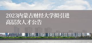 2023内蒙古财经大学拟引进高层次人才公告