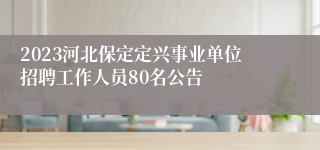 2023河北保定定兴事业单位招聘工作人员80名公告