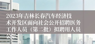 2023年吉林长春汽车经济技术开发区面向社会公开招聘医务工作人员（第二批）拟聘用人员公示