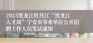 2023黑龙江牡丹江“黑龙江人才周”宁安市事业单位公开招聘工作人员笔试通知