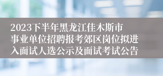 2023下半年黑龙江佳木斯市事业单位招聘报考郊区岗位拟进入面试人选公示及面试考试公告