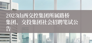 2023山西交控集团所属路桥集团、交投集团社会招聘笔试公告