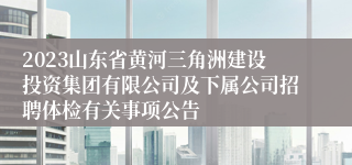 2023山东省黄河三角洲建设投资集团有限公司及下属公司招聘体检有关事项公告