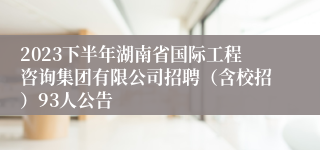 2023下半年湖南省国际工程咨询集团有限公司招聘（含校招）93人公告