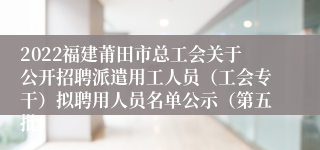 2022福建莆田市总工会关于公开招聘派遣用工人员（工会专干）拟聘用人员名单公示（第五批）