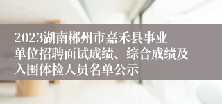 2023湖南郴州市嘉禾县事业单位招聘面试成绩、综合成绩及入围体检人员名单公示